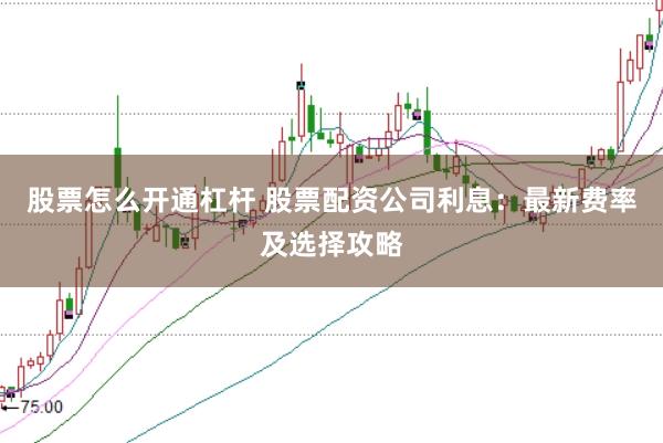股票怎么开通杠杆 股票配资公司利息：最新费率及选择攻略
