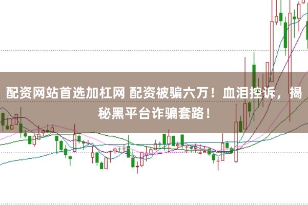 配资网站首选加杠网 配资被骗六万！血泪控诉，揭秘黑平台诈骗套路！