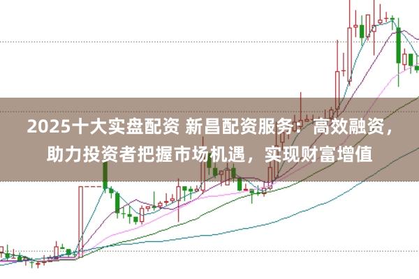 2025十大实盘配资 新昌配资服务：高效融资，助力投资者把握市场机遇，实现财富增值