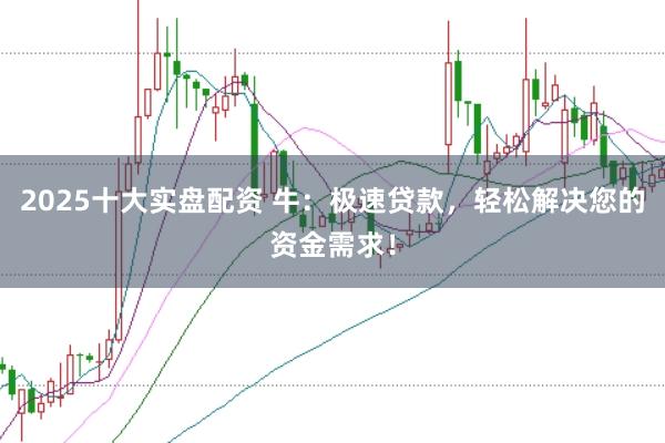 2025十大实盘配资 牛：极速贷款，轻松解决您的资金需求！