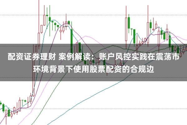 配资证券理财 案例解读：账户风控实践在震荡市环境背景下使用股票配资的合规边