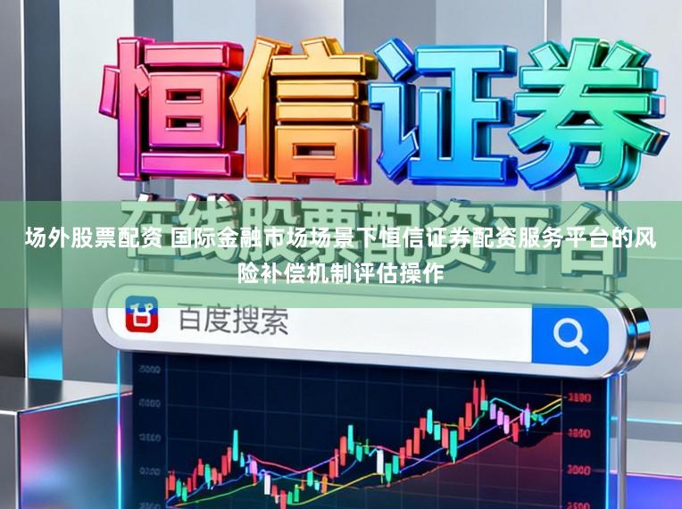 场外股票配资 国际金融市场场景下恒信证券配资服务平台的风险补偿机制评估操作
