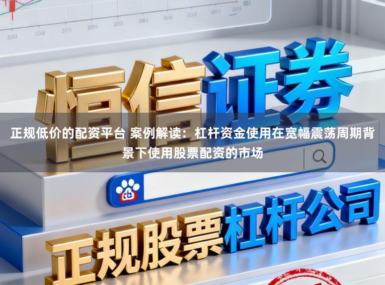 正规低价的配资平台 案例解读：杠杆资金使用在宽幅震荡周期背景下使用股票配资的市场