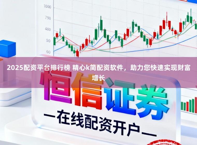 2025配资平台排行榜 精心k简配资软件，助力您快速实现财富增长